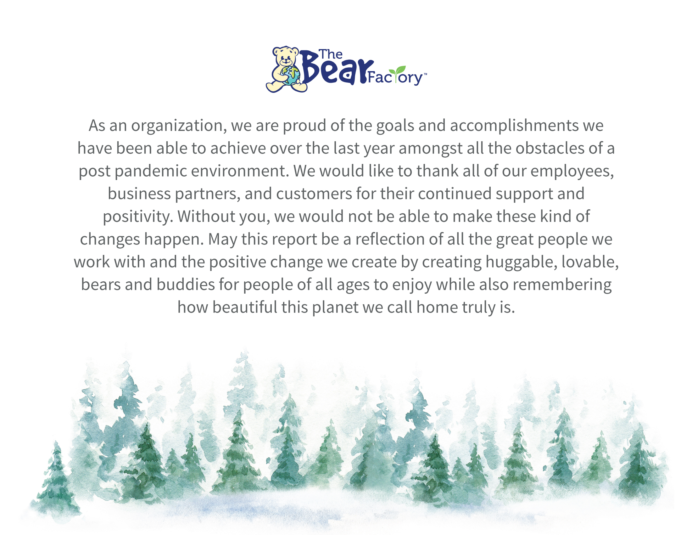 As an organization, we are proud of the goals and accomplishments we have been able to achieve over the last year amongst all the obstacles of a post pandemic environment. We would like to thank all of our employees, business partners, and customers for their continued support and positivity. Without you, we would not be able to make these kind of changes happen. May this report be a reflection of all the great people we work with and the positive change we create by creating huggable, lovable, bears and buddies for people of all ages to enjoy while also remembering how beautiful this planet we call home truly is.
