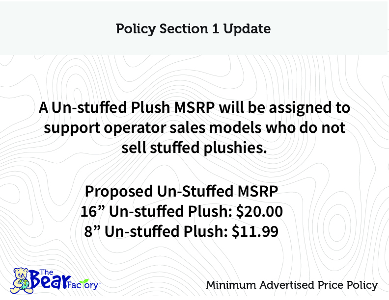 Policy Section 1 Update A Un-stuffed Plush MSRP will be assigned to support operator sales models who not sell stuffed plushies. Proposed Un-Stuffed MSRP 16" Un-stuffed Plush: $20.00 8" Un-stuffed Plush: $11.99