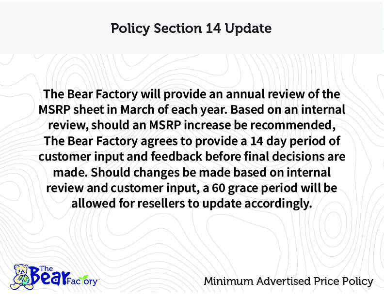 Policy Section 14 Update The Bear Factory will provide an annual review of the MSRP sheet in March of each year. Based on an internal review, should an MSRP increase be recommended, The Bear Factory agrees to provide a 14 day period of customer input and feedback before final decisions are made. Should changes be made based on internal review and customer input, a 60 day grace period will be allowed for resellers to update accordingly.