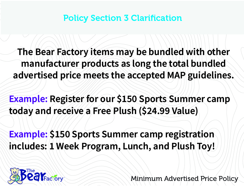 Policy Section 3 Clarification The Bear Factory items may be bundled with other manufacturer products as long as the total bundled advertised price meets the accepted MAP guidelines. Example: Register for our $150 Sport Summer camp today and receive a Free Plush ($24.99 Value) Example: $150 Sports Summer camp registration includes 1 Week Program, Lunch, and Plush Toy