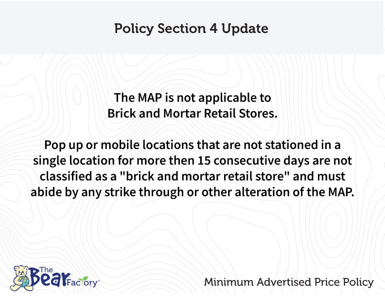 Policy Section 4 Update The MAP is not applicable to Brick and Mortar Retail Stores. Pop up or mobile locations that are not stationed in a single location for more than 15 consecutive days are not classified as a "brick and mortar retail store" and must abide by any strike through or other alteration of the MAP.
